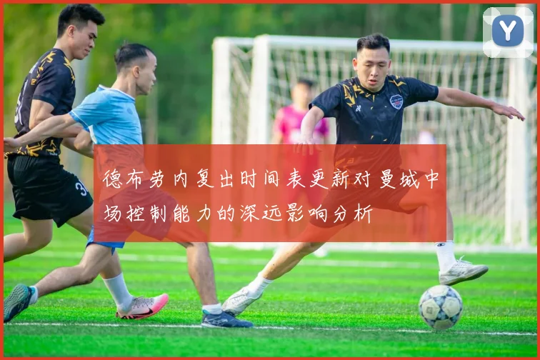 德布劳内复出时间表更新对曼城中场控制能力的深远影响分析