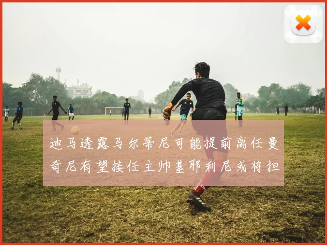 迪马透露马尔蒂尼可能提前离任曼奇尼有望接任主帅基耶利尼或将担任总监