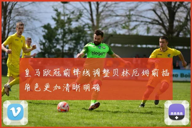 皇马欧冠前锋线调整贝林厄姆前插角色更加清晰明确