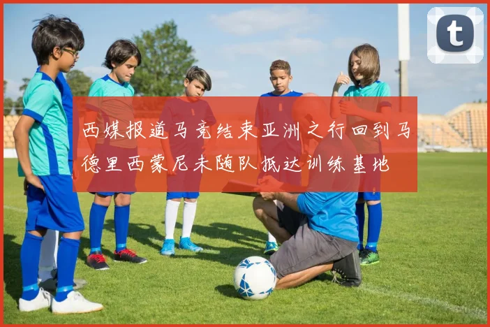 西媒报道马竞结束亚洲之行回到马德里西蒙尼未随队抵达训练基地