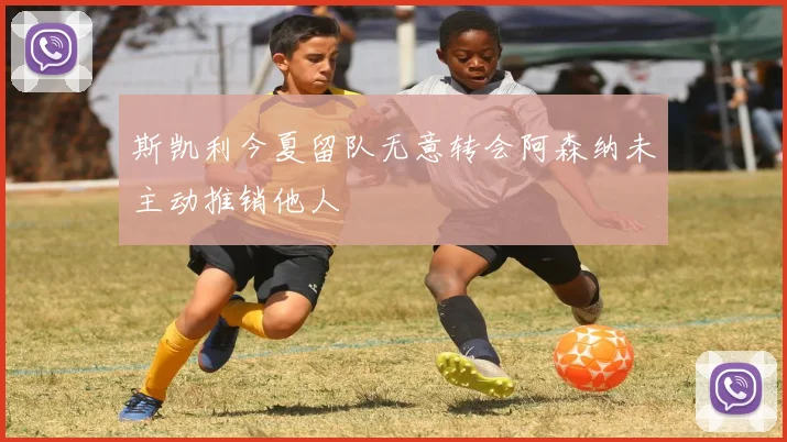 斯凯利今夏留队无意转会阿森纳未主动推销他人
