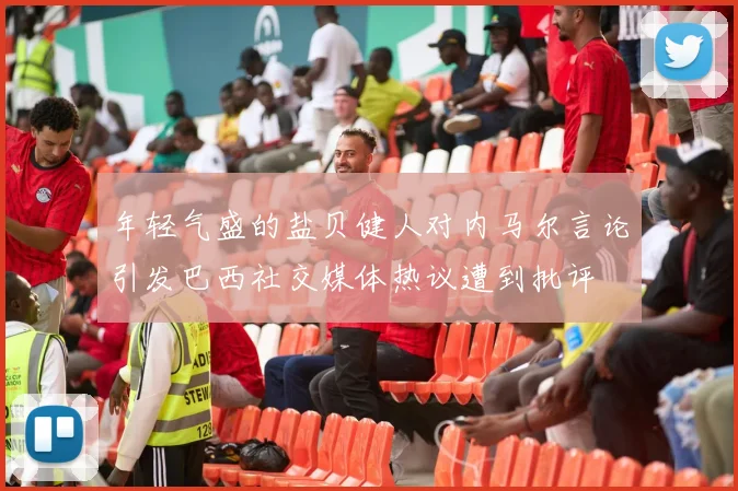 年轻气盛的盐贝健人对内马尔言论引发巴西社交媒体热议遭到批评