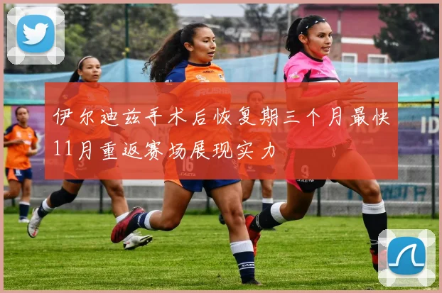 伊尔迪兹手术后恢复期三个月最快11月重返赛场展现实力