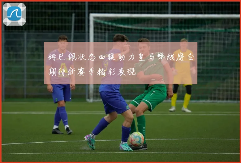 姆巴佩状态回暖助力皇马锋线磨合期待新赛季精彩表现