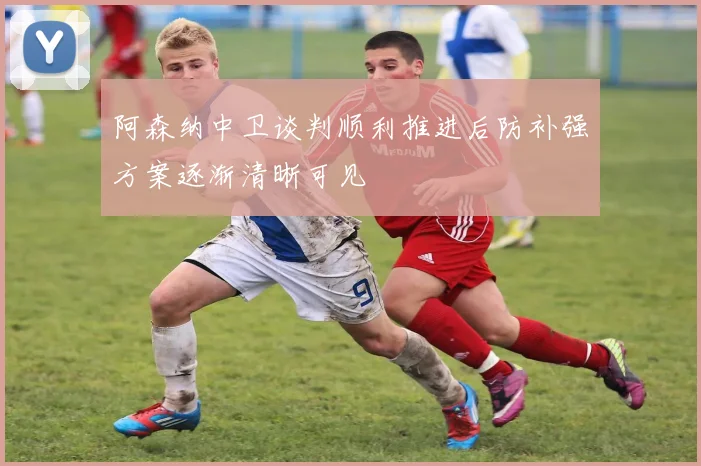 阿森纳中卫谈判顺利推进后防补强方案逐渐清晰可见