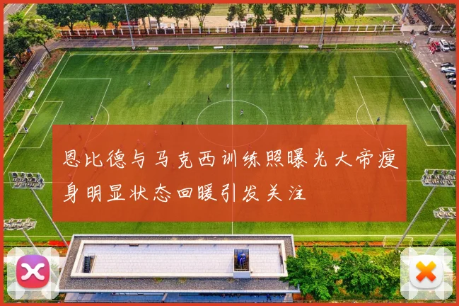 恩比德与马克西训练照曝光大帝瘦身明显状态回暖引发关注