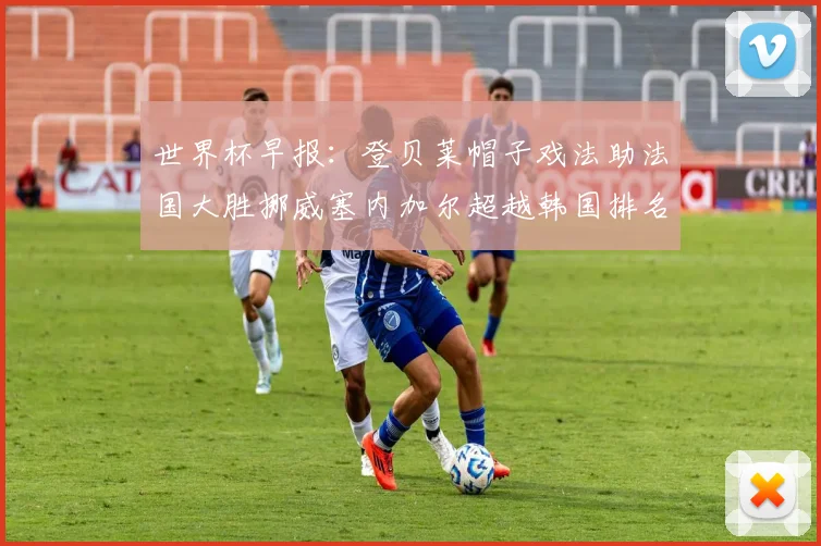 世界杯早报：登贝莱帽子戏法助法国大胜挪威塞内加尔超越韩国排名提升