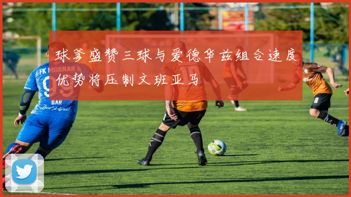 球爹盛赞三球与爱德华兹组合速度优势将压制文班亚马