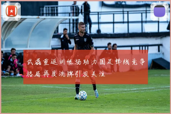 武磊重返训练场助力国足锋线竞争格局再度洗牌引发关注
