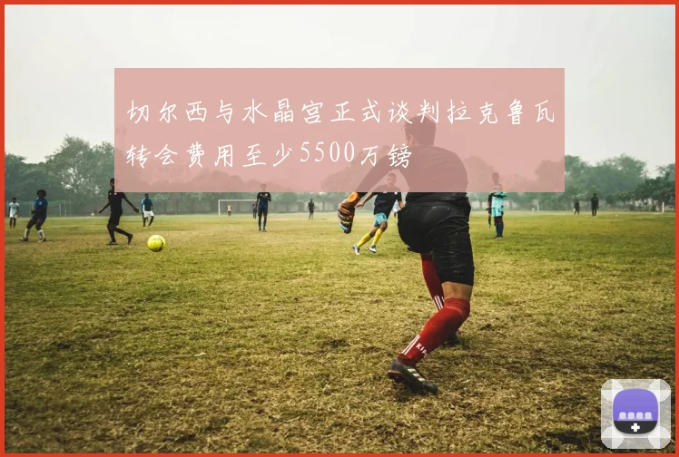 切尔西与水晶宫正式谈判拉克鲁瓦转会费用至少5500万镑