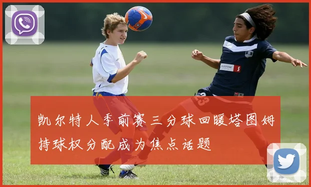 凯尔特人季前赛三分球回暖塔图姆持球权分配成为焦点话题